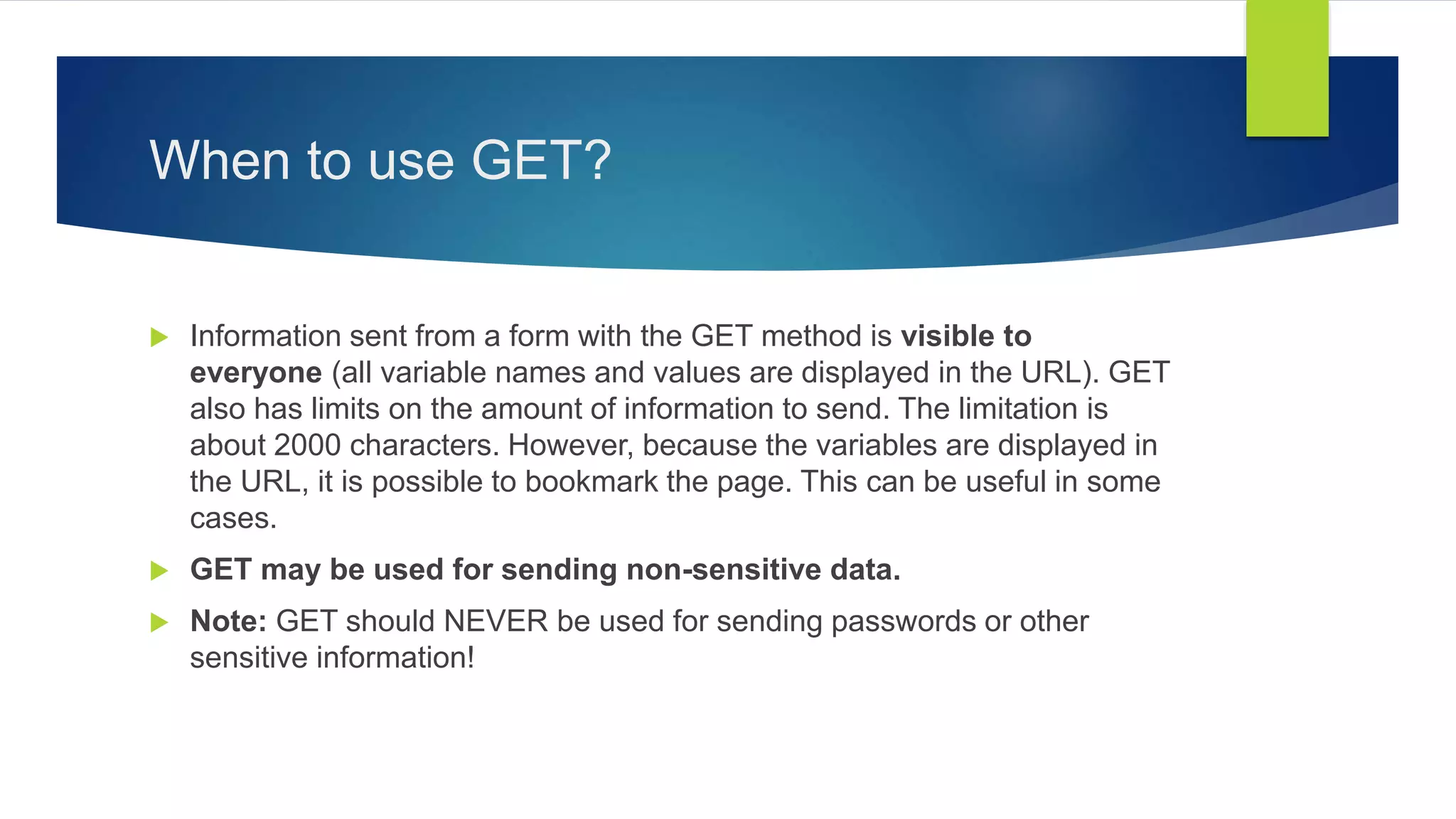 When to use GET?
 Information sent from a form with the GET method is visible to
everyone (all variable names and values are displayed in the URL). GET
also has limits on the amount of information to send. The limitation is
about 2000 characters. However, because the variables are displayed in
the URL, it is possible to bookmark the page. This can be useful in some
cases.
 GET may be used for sending non-sensitive data.
 Note: GET should NEVER be used for sending passwords or other
sensitive information!
 