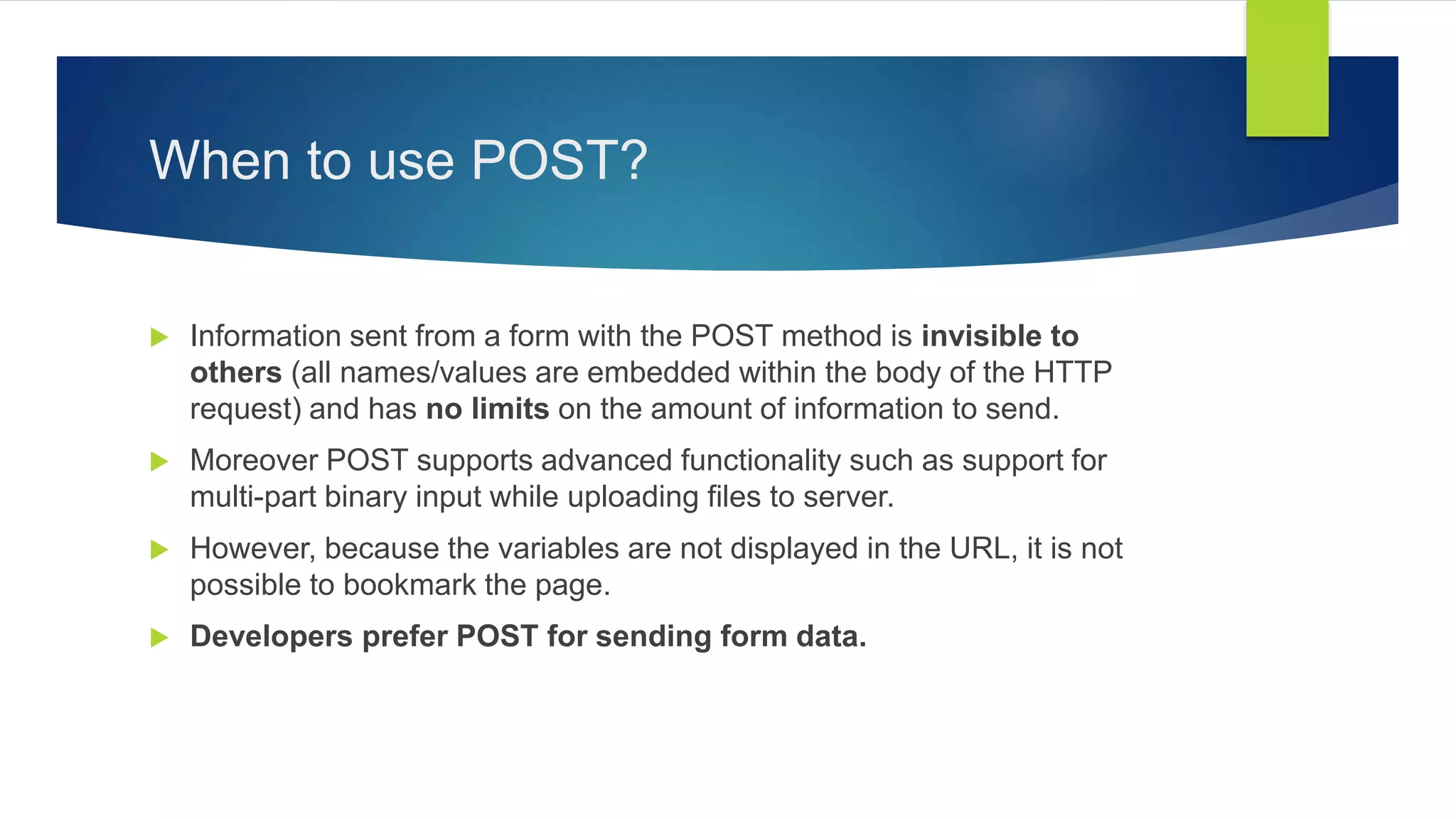 When to use POST?
 Information sent from a form with the POST method is invisible to
others (all names/values are embedded within the body of the HTTP
request) and has no limits on the amount of information to send.
 Moreover POST supports advanced functionality such as support for
multi-part binary input while uploading files to server.
 However, because the variables are not displayed in the URL, it is not
possible to bookmark the page.
 Developers prefer POST for sending form data.
 