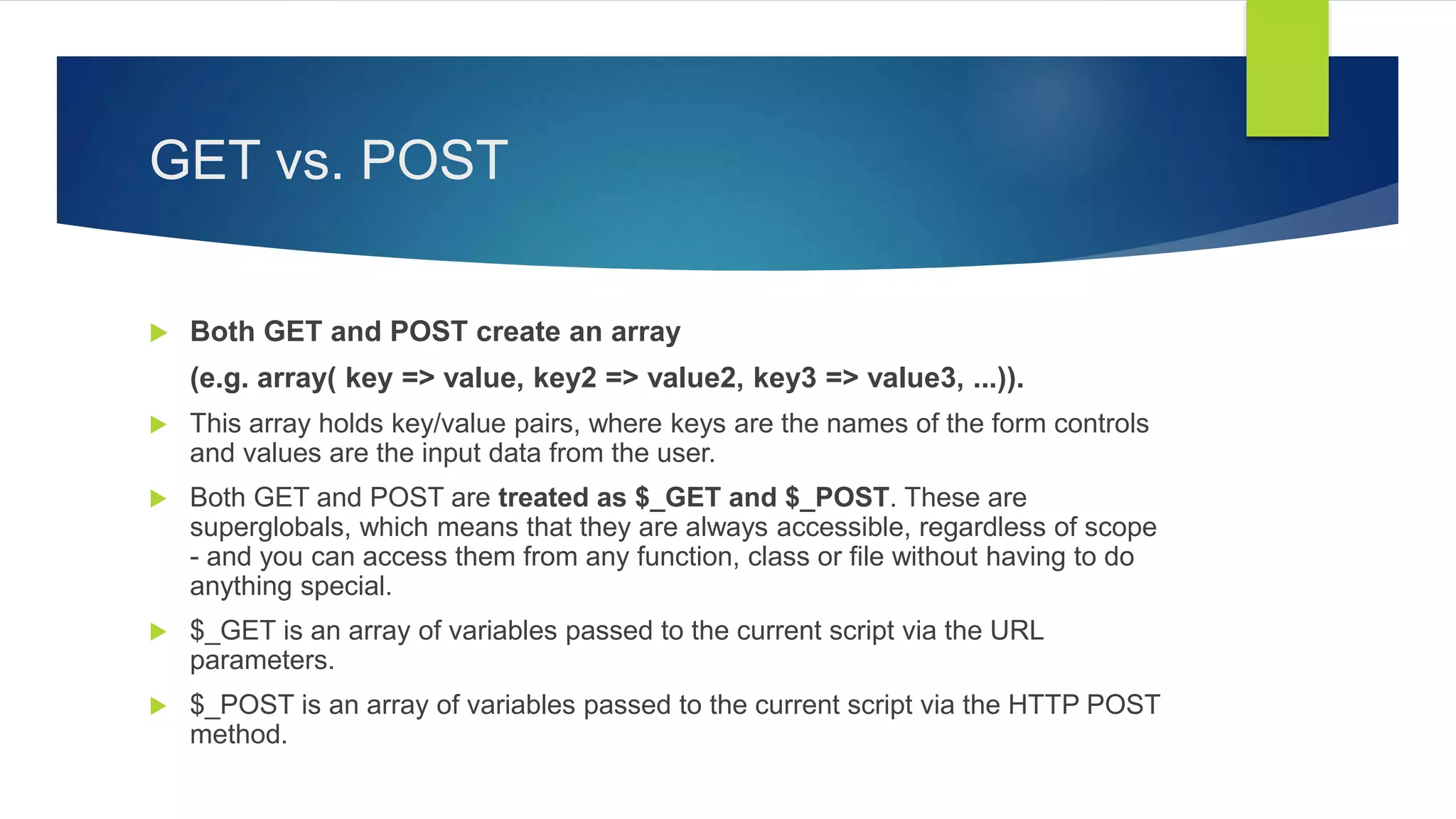 GET vs. POST
 Both GET and POST create an array
(e.g. array( key => value, key2 => value2, key3 => value3, ...)).
 This array holds key/value pairs, where keys are the names of the form controls
and values are the input data from the user.
 Both GET and POST are treated as $_GET and $_POST. These are
superglobals, which means that they are always accessible, regardless of scope
- and you can access them from any function, class or file without having to do
anything special.
 $_GET is an array of variables passed to the current script via the URL
parameters.
 $_POST is an array of variables passed to the current script via the HTTP POST
method.
 