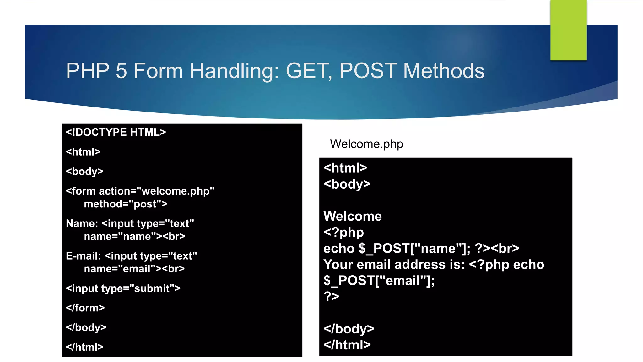 PHP 5 Form Handling: GET, POST Methods
<!DOCTYPE HTML>
<html>
<body>
<form action="welcome.php"
method="post">
Name: <input type="text"
name="name"><br>
E-mail: <input type="text"
name="email"><br>
<input type="submit">
</form>
</body>
</html>
<html>
<body>
Welcome
<?php
echo $_POST["name"]; ?><br>
Your email address is: <?php echo
$_POST["email"];
?>
</body>
</html>
Welcome.php
 