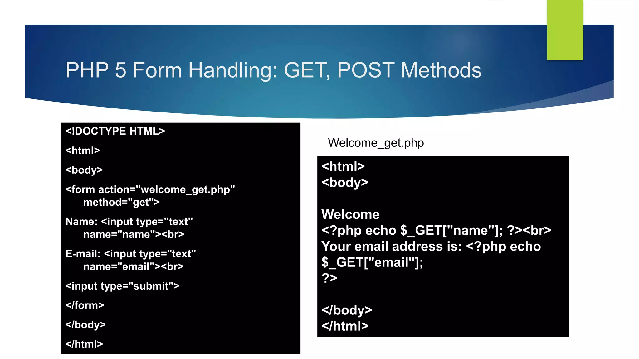 PHP 5 Form Handling: GET, POST Methods
<!DOCTYPE HTML>
<html>
<body>
<form action="welcome_get.php"
method="get">
Name: <input type="text"
name="name"><br>
E-mail: <input type="text"
name="email"><br>
<input type="submit">
</form>
</body>
</html>
<html>
<body>
Welcome
<?php echo $_GET["name"]; ?><br>
Your email address is: <?php echo
$_GET["email"];
?>
</body>
</html>
Welcome_get.php
 