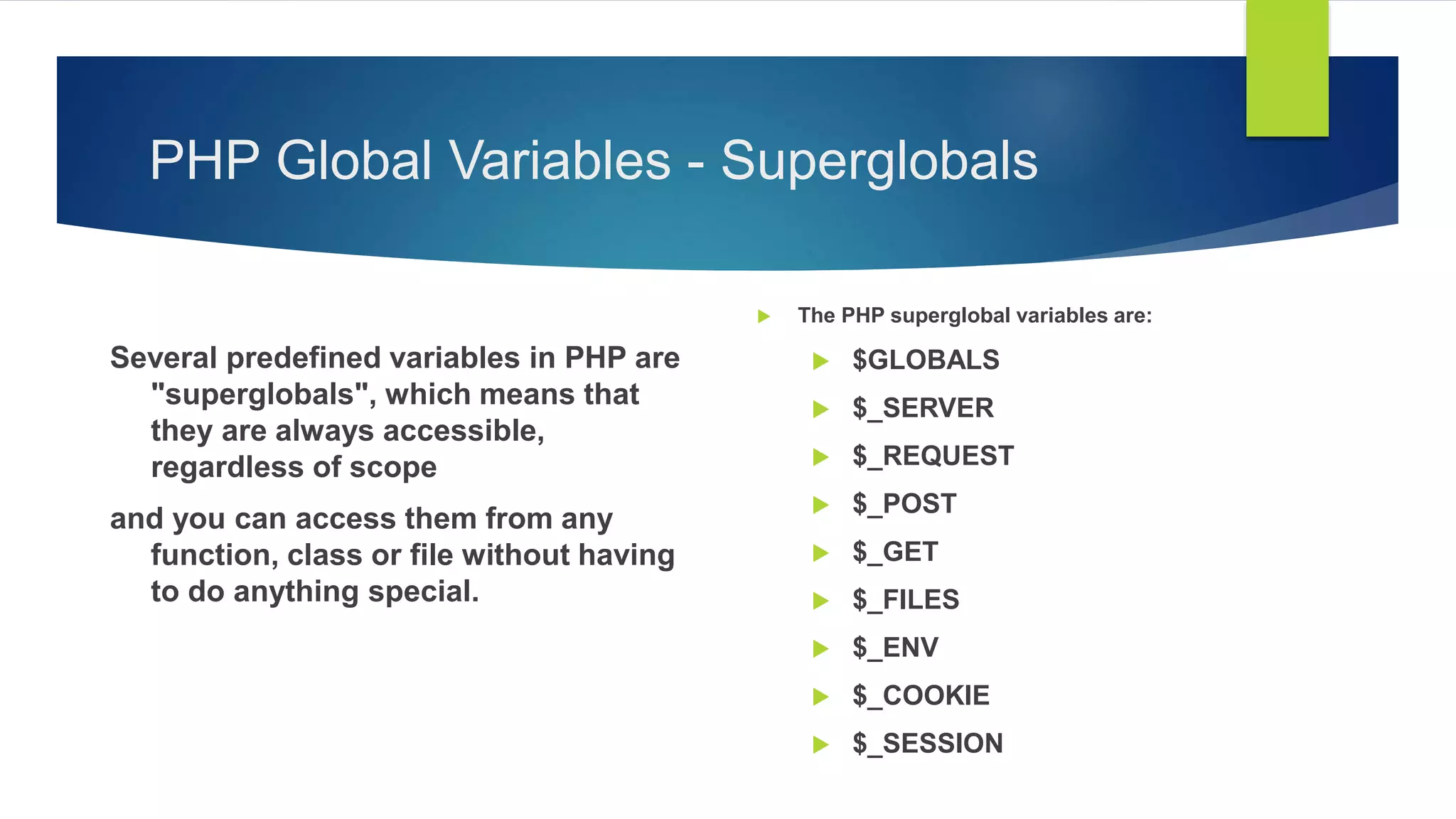 PHP Global Variables - Superglobals
Several predefined variables in PHP are
"superglobals", which means that
they are always accessible,
regardless of scope
and you can access them from any
function, class or file without having
to do anything special.
 The PHP superglobal variables are:
 $GLOBALS
 $_SERVER
 $_REQUEST
 $_POST
 $_GET
 $_FILES
 $_ENV
 $_COOKIE
 $_SESSION
 