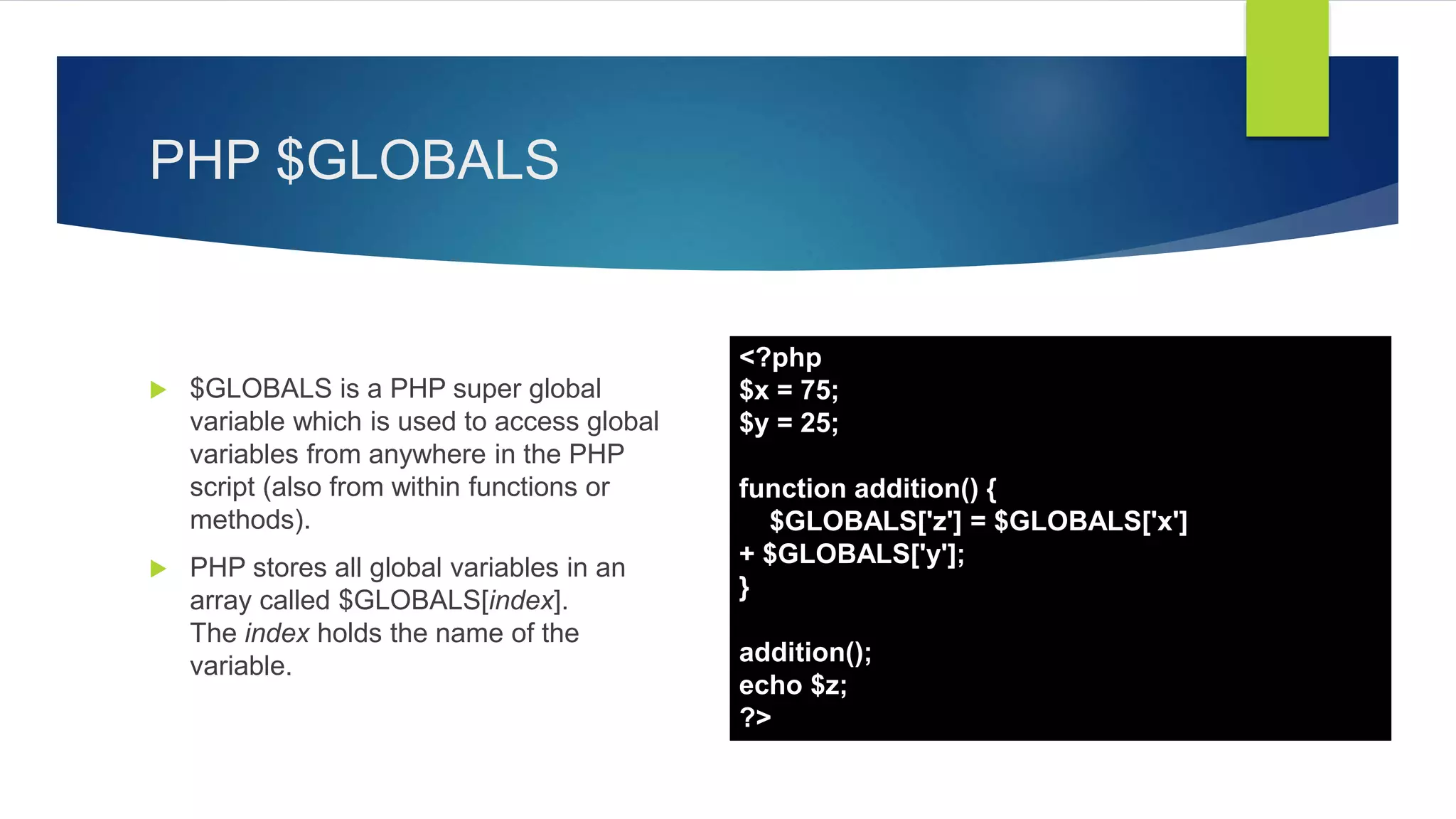 PHP $GLOBALS
 $GLOBALS is a PHP super global
variable which is used to access global
variables from anywhere in the PHP
script (also from within functions or
methods).
 PHP stores all global variables in an
array called $GLOBALS[index].
The index holds the name of the
variable.
<?php
$x = 75;
$y = 25;
function addition() {
$GLOBALS['z'] = $GLOBALS['x']
+ $GLOBALS['y'];
}
addition();
echo $z;
?>
 