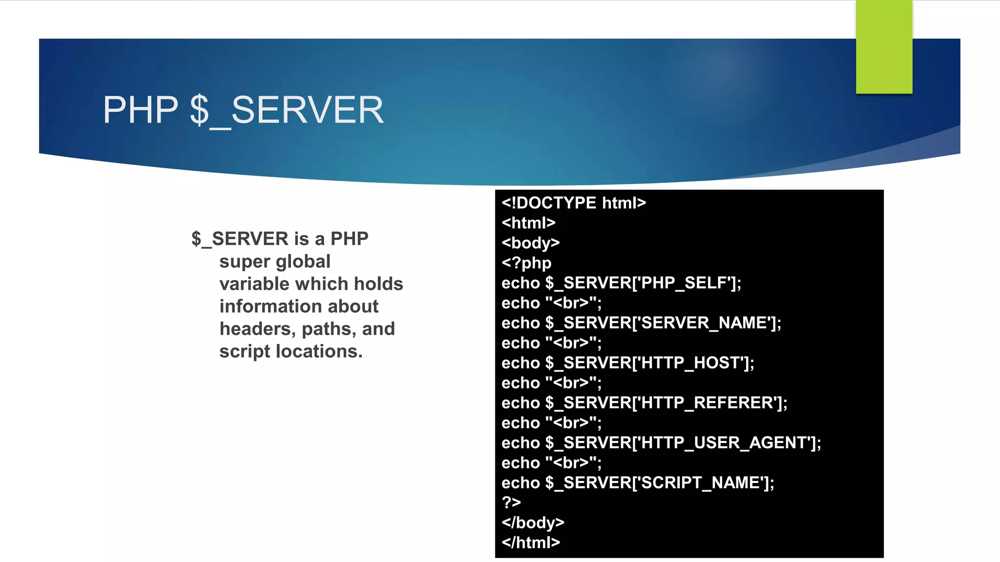 PHP $_SERVER
$_SERVER is a PHP
super global
variable which holds
information about
headers, paths, and
script locations.
<!DOCTYPE html>
<html>
<body>
<?php
echo $_SERVER['PHP_SELF'];
echo "<br>";
echo $_SERVER['SERVER_NAME'];
echo "<br>";
echo $_SERVER['HTTP_HOST'];
echo "<br>";
echo $_SERVER['HTTP_REFERER'];
echo "<br>";
echo $_SERVER['HTTP_USER_AGENT'];
echo "<br>";
echo $_SERVER['SCRIPT_NAME'];
?>
</body>
</html>
 