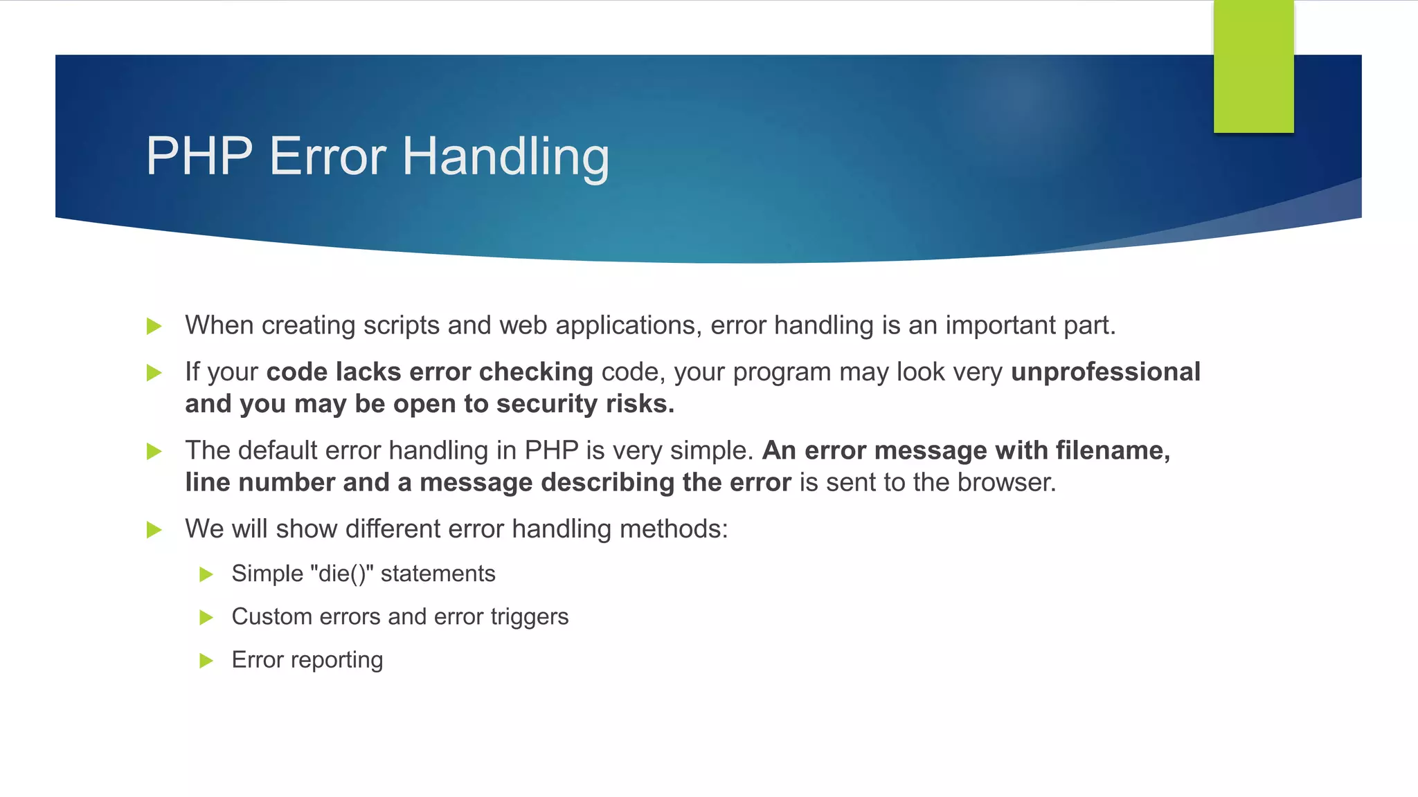 PHP Error Handling
 When creating scripts and web applications, error handling is an important part.
 If your code lacks error checking code, your program may look very unprofessional
and you may be open to security risks.
 The default error handling in PHP is very simple. An error message with filename,
line number and a message describing the error is sent to the browser.
 We will show different error handling methods:
 Simple "die()" statements
 Custom errors and error triggers
 Error reporting
 