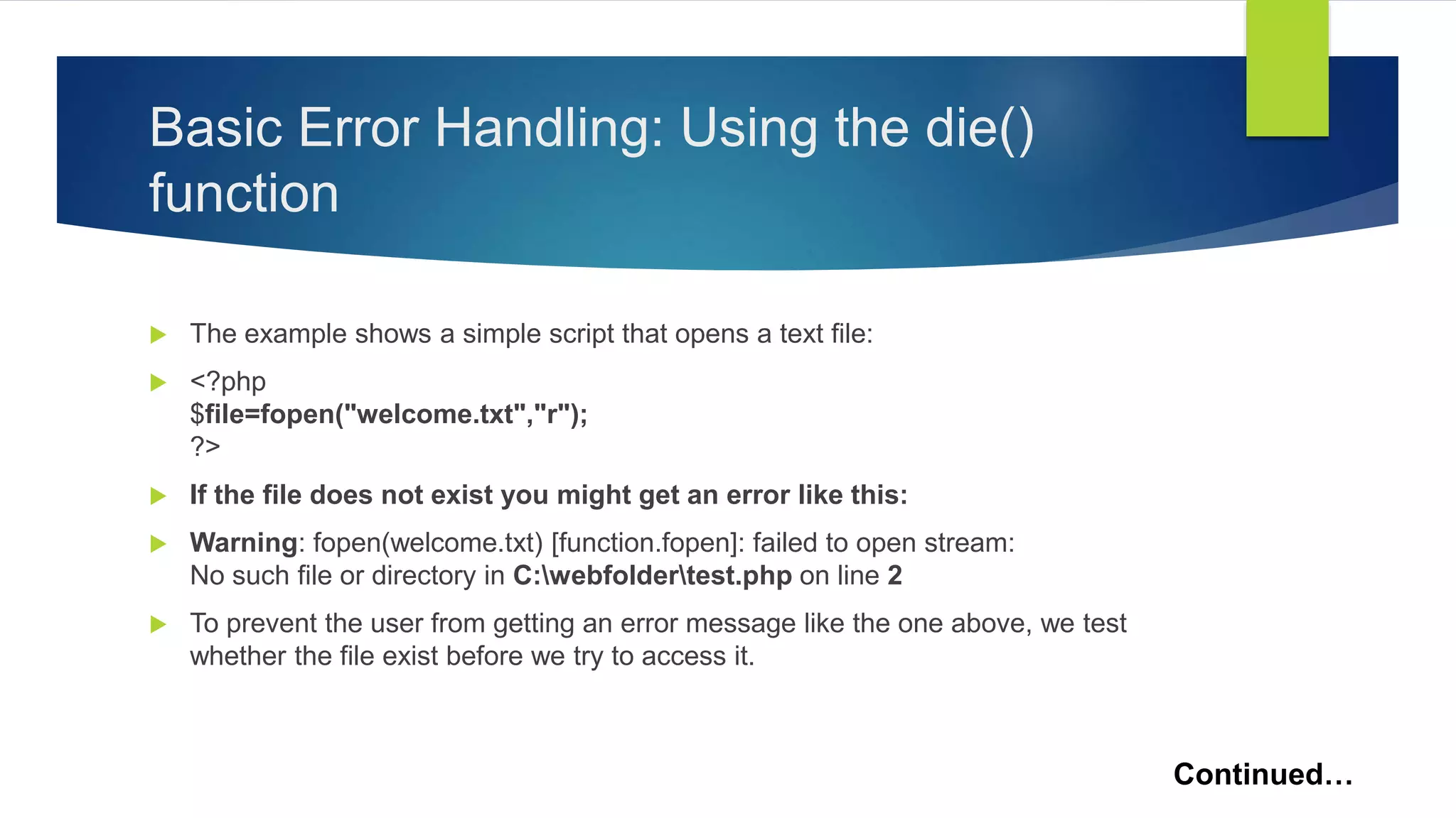 Basic Error Handling: Using the die()
function
 The example shows a simple script that opens a text file:
 <?php
$file=fopen("welcome.txt","r");
?>
 If the file does not exist you might get an error like this:
 Warning: fopen(welcome.txt) [function.fopen]: failed to open stream:
No such file or directory in C:webfoldertest.php on line 2
 To prevent the user from getting an error message like the one above, we test
whether the file exist before we try to access it.
Continued…
 