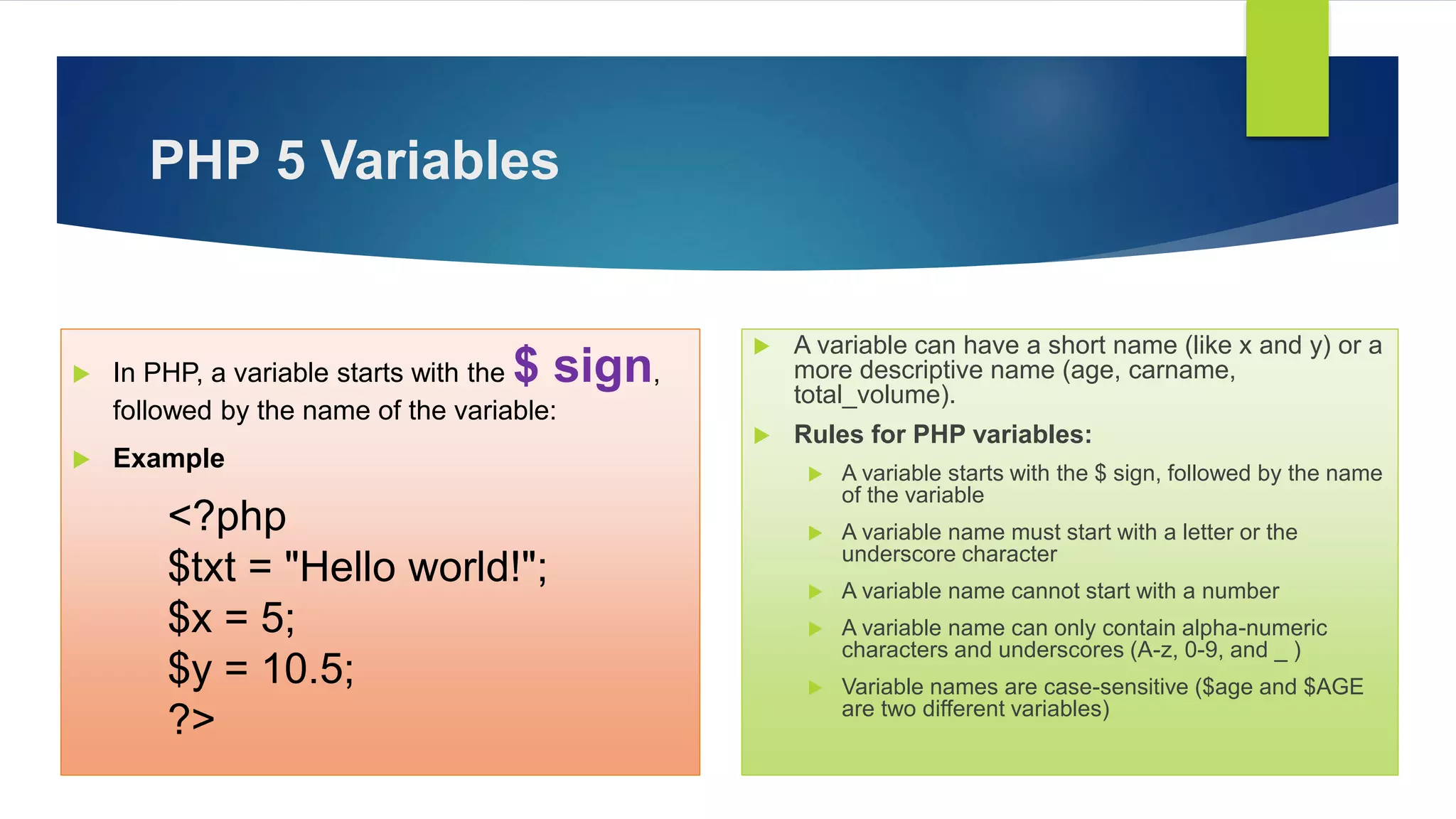 PHP 5 Variables
 In PHP, a variable starts with the $ sign,
followed by the name of the variable:
 Example
<?php
$txt = "Hello world!";
$x = 5;
$y = 10.5;
?>
 A variable can have a short name (like x and y) or a
more descriptive name (age, carname,
total_volume).
 Rules for PHP variables:
 A variable starts with the $ sign, followed by the name
of the variable
 A variable name must start with a letter or the
underscore character
 A variable name cannot start with a number
 A variable name can only contain alpha-numeric
characters and underscores (A-z, 0-9, and _ )
 Variable names are case-sensitive ($age and $AGE
are two different variables)
 