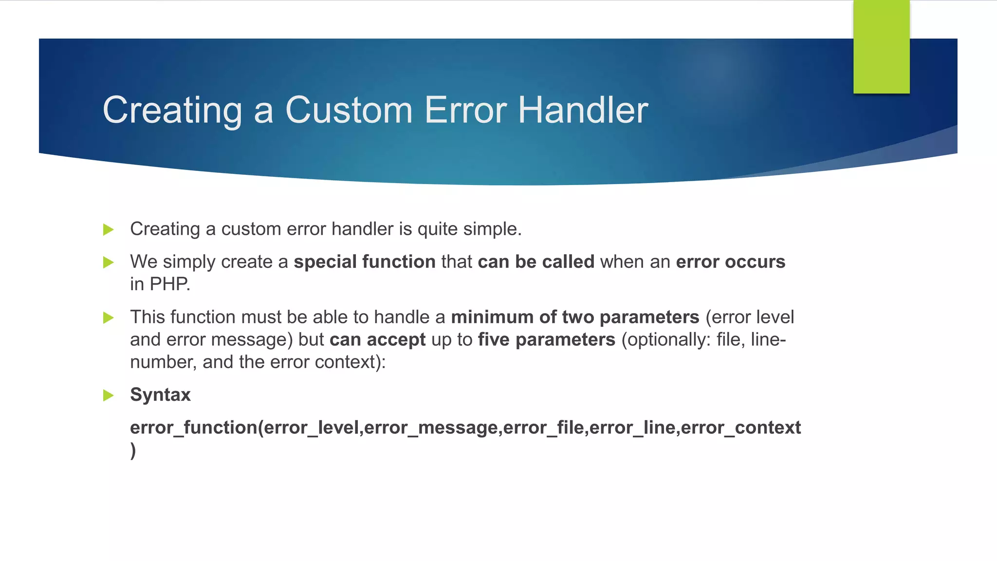 Creating a Custom Error Handler
 Creating a custom error handler is quite simple.
 We simply create a special function that can be called when an error occurs
in PHP.
 This function must be able to handle a minimum of two parameters (error level
and error message) but can accept up to five parameters (optionally: file, line-
number, and the error context):
 Syntax
error_function(error_level,error_message,error_file,error_line,error_context
)
 