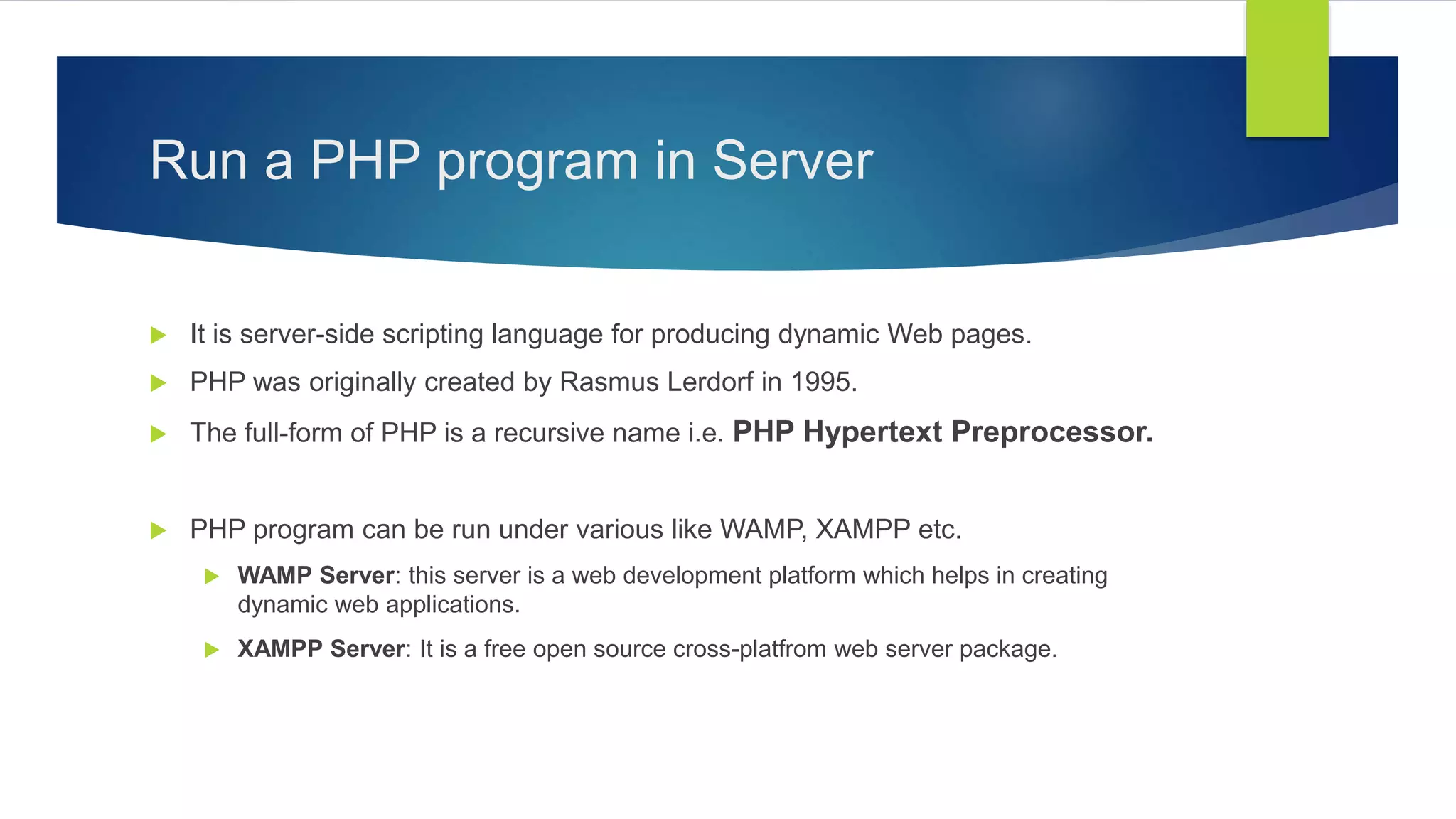 Run a PHP program in Server
 It is server-side scripting language for producing dynamic Web pages.
 PHP was originally created by Rasmus Lerdorf in 1995.
 The full-form of PHP is a recursive name i.e. PHP Hypertext Preprocessor.
 PHP program can be run under various like WAMP, XAMPP etc.
 WAMP Server: this server is a web development platform which helps in creating
dynamic web applications.
 XAMPP Server: It is a free open source cross-platfrom web server package.
 
