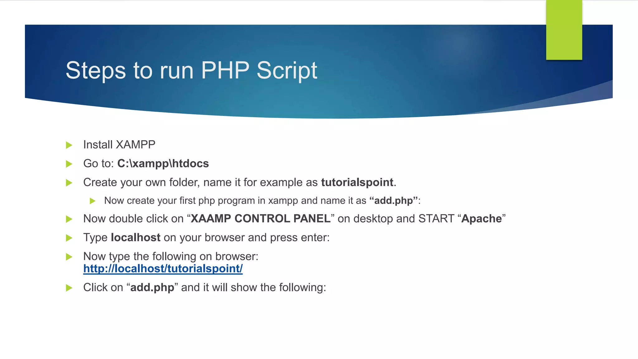 Steps to run PHP Script
 Install XAMPP
 Go to: C:xampphtdocs
 Create your own folder, name it for example as tutorialspoint.
 Now create your first php program in xampp and name it as “add.php”:
 Now double click on “XAAMP CONTROL PANEL” on desktop and START “Apache”
 Type localhost on your browser and press enter:
 Now type the following on browser:
http://localhost/tutorialspoint/
 Click on “add.php” and it will show the following:
 