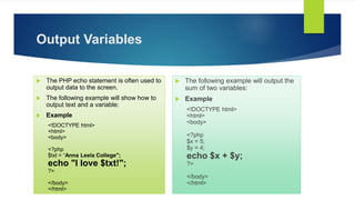 Output Variables
 The PHP echo statement is often used to
output data to the screen.
 The following example will show how to
output text and a variable:
 Example
<!DOCTYPE html>
<html>
<body>
<?php
$txt = “Anna Leela College";
echo "I love $txt!";
?>
</body>
</html>
 The following example will output the
sum of two variables:
 Example
<!DOCTYPE html>
<html>
<body>
<?php
$x = 5;
$y = 4;
echo $x + $y;
?>
</body>
</html>
 