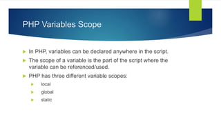 PHP Variables Scope
 In PHP, variables can be declared anywhere in the script.
 The scope of a variable is the part of the script where the
variable can be referenced/used.
 PHP has three different variable scopes:
 local
 global
 static
 