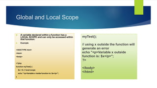 Global and Local Scope
 A variable declared within a function has a
LOCAL SCOPE and can only be accessed within
that function:
 Example
<!DOCTYPE html>
<html>
<body>
<?php
function myTest() {
$x = 5; // local scope
echo "<p>Variable x inside function is: $x</p>";
}
myTest();
// using x outside the function will
generate an error
echo "<p>Variable x outside
function is: $x</p>";
?>
</body>
</html>
 