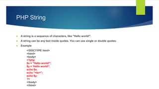 PHP String
 A string is a sequence of characters, like "Hello world!".
 A string can be any text inside quotes. You can use single or double quotes:
 Example
<!DOCTYPE html>
<html>
<body>
<?php
$x = "Hello world!";
$y = 'Hello world!';
echo $x;
echo "<br>";
echo $y;
?>
</body>
</html>
 