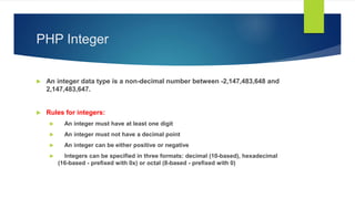 PHP Integer
 An integer data type is a non-decimal number between -2,147,483,648 and
2,147,483,647.
 Rules for integers:
 An integer must have at least one digit
 An integer must not have a decimal point
 An integer can be either positive or negative
 Integers can be specified in three formats: decimal (10-based), hexadecimal
(16-based - prefixed with 0x) or octal (8-based - prefixed with 0)
 