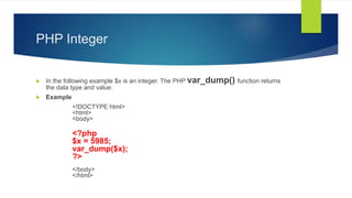 PHP Integer
 In the following example $x is an integer. The PHP var_dump() function returns
the data type and value:
 Example
<!DOCTYPE html>
<html>
<body>
<?php
$x = 5985;
var_dump($x);
?>
</body>
</html>
 
