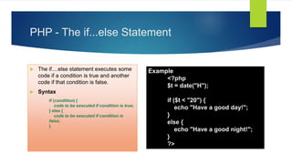 PHP - The if...else Statement
 The if....else statement executes some
code if a condition is true and another
code if that condition is false.
 Syntax
if (condition) {
code to be executed if condition is true;
} else {
code to be executed if condition is
false;
}
Example
<?php
$t = date("H");
if ($t < "20") {
echo "Have a good day!";
}
else {
echo "Have a good night!";
}
?>
 
