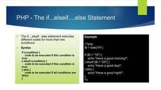 PHP - The if...elseif....else Statement
 The if....elseif...else statement executes
different codes for more than two
conditions.
 Syntax
if (condition) {
code to be executed if this condition is
true;
} elseif (condition) {
code to be executed if this condition is
true;
} else {
code to be executed if all conditions are
false;
}
Example
<?php
$t = date("H");
if ($t < "10") {
echo "Have a good morning!";
} elseif ($t < "20") {
echo "Have a good day!";
} else {
echo "Have a good night!";
}
?>
 