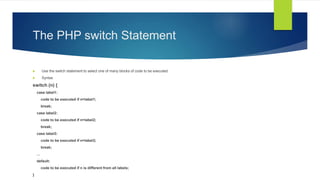 The PHP switch Statement
 Use the switch statement to select one of many blocks of code to be executed.
 Syntax
switch (n) {
case label1:
code to be executed if n=label1;
break;
case label2:
code to be executed if n=label2;
break;
case label3:
code to be executed if n=label3;
break;
...
default:
code to be executed if n is different from all labels;
}
 