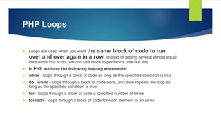 PHP Loops
 Loops are used when you want the same block of code to run
over and over again in a row. Instead of adding several almost equal
code-lines in a script, we can use loops to perform a task like this.
 In PHP, we have the following looping statements:
1) while - loops through a block of code as long as the specified condition is true
2) do...while - loops through a block of code once, and then repeats the loop as
long as the specified condition is true
3) for - loops through a block of code a specified number of times
4) foreach - loops through a block of code for each element in an array
 