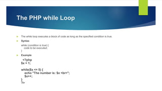 The PHP while Loop
 The while loop executes a block of code as long as the specified condition is true.
 Syntax
while (condition is true) {
code to be executed;
}
 Example
<?php
$x = 1;
while($x <= 5) {
echo "The number is: $x <br>";
$x++;
}
?>
 