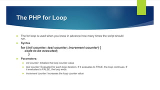 The PHP for Loop
 The for loop is used when you know in advance how many times the script should
run.
 Syntax
for (init counter; test counter; increment counter) {
code to be executed;
}
 Parameters:
 init counter: Initialize the loop counter value
 test counter: Evaluated for each loop iteration. If it evaluates to TRUE, the loop continues. If
it evaluates to FALSE, the loop ends.
 increment counter: Increases the loop counter value
 
