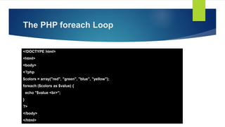 The PHP foreach Loop
<!DOCTYPE html>
<html>
<body>
<?php
$colors = array("red", "green", "blue", "yellow");
foreach ($colors as $value) {
echo "$value <br>";
}
?>
</body>
</html>
 