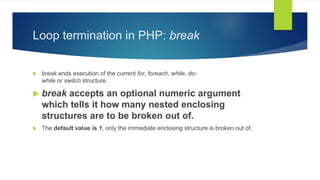 Loop termination in PHP: break
 break ends execution of the current for, foreach, while, do-
while or switch structure.
 break accepts an optional numeric argument
which tells it how many nested enclosing
structures are to be broken out of.
 The default value is 1, only the immediate enclosing structure is broken out of.
 