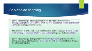Server-side scripting
 Server-side scripting is a technique used in web development which involves
employing scripts on a web server which produce a response customized for each
user's (client's) request to the website.
 The alternative is for the web server itself to deliver a static web page. Scripts can be
written in any of a number of server-side scripting languages that are available.
 Server-side scripting is distinguished from client-side scripting where embedded
scripts, such as JavaScript, are run client-side in a web browser, but both techniques
are often used together.
 