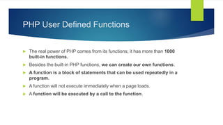 PHP User Defined Functions
 The real power of PHP comes from its functions; it has more than 1000
built-in functions.
 Besides the built-in PHP functions, we can create our own functions.
 A function is a block of statements that can be used repeatedly in a
program.
 A function will not execute immediately when a page loads.
 A function will be executed by a call to the function.
 