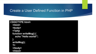 Create a User Defined Function in PHP
<!DOCTYPE html>
<html>
<body>
<?php
function writeMsg() {
echo "Hello world!";
}
writeMsg();
?>
</body>
</html>
 