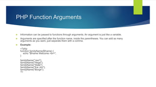PHP Function Arguments
 Information can be passed to functions through arguments. An argument is just like a variable.
 Arguments are specified after the function name, inside the parentheses. You can add as many
arguments as you want, just separate them with a comma.
 Example:
<?php
function familyName($fname) {
echo "$fname Welcome.<br>";
}
familyName("Jani");
familyName("Hege");
familyName("Stale");
familyName("Kai Jim");
familyName("Borge");
?>
 