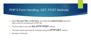 PHP 5 Form Handling: GET, POST Methods
 When the user fills out the form and clicks the submit button, the form
data is sent for processing to a PHP file
 The form data is sent with the HTTP POST method.
 The same result could also be achieved using the HTTP GET method.
 Example: Continued…
 