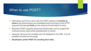 When to use POST?
 Information sent from a form with the POST method is invisible to
others (all names/values are embedded within the body of the HTTP
request) and has no limits on the amount of information to send.
 Moreover POST supports advanced functionality such as support for
multi-part binary input while uploading files to server.
 However, because the variables are not displayed in the URL, it is not
possible to bookmark the page.
 Developers prefer POST for sending form data.
 