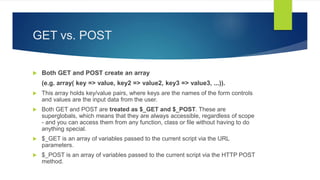 GET vs. POST
 Both GET and POST create an array
(e.g. array( key => value, key2 => value2, key3 => value3, ...)).
 This array holds key/value pairs, where keys are the names of the form controls
and values are the input data from the user.
 Both GET and POST are treated as $_GET and $_POST. These are
superglobals, which means that they are always accessible, regardless of scope
- and you can access them from any function, class or file without having to do
anything special.
 $_GET is an array of variables passed to the current script via the URL
parameters.
 $_POST is an array of variables passed to the current script via the HTTP POST
method.
 