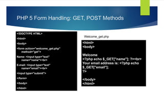 PHP 5 Form Handling: GET, POST Methods
<!DOCTYPE HTML>
<html>
<body>
<form action="welcome_get.php"
method="get">
Name: <input type="text"
name="name"><br>
E-mail: <input type="text"
name="email"><br>
<input type="submit">
</form>
</body>
</html>
<html>
<body>
Welcome
<?php echo $_GET["name"]; ?><br>
Your email address is: <?php echo
$_GET["email"];
?>
</body>
</html>
Welcome_get.php
 