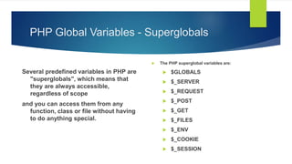 PHP Global Variables - Superglobals
Several predefined variables in PHP are
"superglobals", which means that
they are always accessible,
regardless of scope
and you can access them from any
function, class or file without having
to do anything special.
 The PHP superglobal variables are:
 $GLOBALS
 $_SERVER
 $_REQUEST
 $_POST
 $_GET
 $_FILES
 $_ENV
 $_COOKIE
 $_SESSION
 