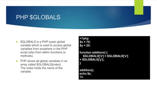 PHP $GLOBALS
 $GLOBALS is a PHP super global
variable which is used to access global
variables from anywhere in the PHP
script (also from within functions or
methods).
 PHP stores all global variables in an
array called $GLOBALS[index].
The index holds the name of the
variable.
<?php
$x = 75;
$y = 25;
function addition() {
$GLOBALS['z'] = $GLOBALS['x']
+ $GLOBALS['y'];
}
addition();
echo $z;
?>
 