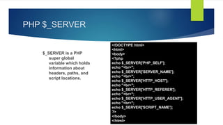 PHP $_SERVER
$_SERVER is a PHP
super global
variable which holds
information about
headers, paths, and
script locations.
<!DOCTYPE html>
<html>
<body>
<?php
echo $_SERVER['PHP_SELF'];
echo "<br>";
echo $_SERVER['SERVER_NAME'];
echo "<br>";
echo $_SERVER['HTTP_HOST'];
echo "<br>";
echo $_SERVER['HTTP_REFERER'];
echo "<br>";
echo $_SERVER['HTTP_USER_AGENT'];
echo "<br>";
echo $_SERVER['SCRIPT_NAME'];
?>
</body>
</html>
 