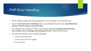 PHP Error Handling
 When creating scripts and web applications, error handling is an important part.
 If your code lacks error checking code, your program may look very unprofessional
and you may be open to security risks.
 The default error handling in PHP is very simple. An error message with filename,
line number and a message describing the error is sent to the browser.
 We will show different error handling methods:
 Simple "die()" statements
 Custom errors and error triggers
 Error reporting
 
