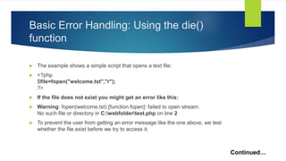 Basic Error Handling: Using the die()
function
 The example shows a simple script that opens a text file:
 <?php
$file=fopen("welcome.txt","r");
?>
 If the file does not exist you might get an error like this:
 Warning: fopen(welcome.txt) [function.fopen]: failed to open stream:
No such file or directory in C:webfoldertest.php on line 2
 To prevent the user from getting an error message like the one above, we test
whether the file exist before we try to access it.
Continued…
 