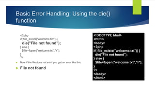 Basic Error Handling: Using the die()
function
<?php
if(!file_exists("welcome.txt")) {
die("File not found");
} else {
$file=fopen("welcome.txt","r");
}
?>
 Now if the file does not exist you get an error like this:
 File not found
<!DOCTYPE html>
<html>
<body>
<?php
if(!file_exists("welcome.txt")) {
die("File not found");
} else {
$file=fopen("welcome.txt","r");
}
?>
</body>
</html>
 