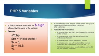 PHP 5 Variables
 In PHP, a variable starts with the $ sign,
followed by the name of the variable:
 Example
<?php
$txt = "Hello world!";
$x = 5;
$y = 10.5;
?>
 A variable can have a short name (like x and y) or a
more descriptive name (age, carname,
total_volume).
 Rules for PHP variables:
 A variable starts with the $ sign, followed by the name
of the variable
 A variable name must start with a letter or the
underscore character
 A variable name cannot start with a number
 A variable name can only contain alpha-numeric
characters and underscores (A-z, 0-9, and _ )
 Variable names are case-sensitive ($age and $AGE
are two different variables)
 