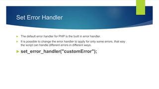 Set Error Handler
 The default error handler for PHP is the built in error handler.
 It is possible to change the error handler to apply for only some errors, that way
the script can handle different errors in different ways.
 set_error_handler("customError");
 