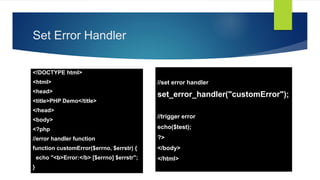 Set Error Handler
<!DOCTYPE html>
<html>
<head>
<title>PHP Demo</title>
</head>
<body>
<?php
//error handler function
function customError($errno, $errstr) {
echo "<b>Error:</b> [$errno] $errstr";
}
//set error handler
set_error_handler("customError");
//trigger error
echo($test);
?>
</body>
</html>
 