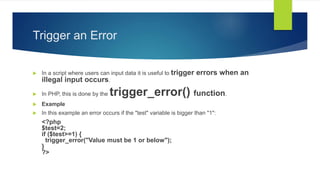 Trigger an Error
 In a script where users can input data it is useful to trigger errors when an
illegal input occurs.
 In PHP, this is done by the trigger_error() function.
 Example
 In this example an error occurs if the "test" variable is bigger than "1":
<?php
$test=2;
if ($test>=1) {
trigger_error("Value must be 1 or below");
}
?>
 