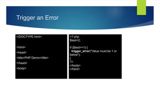 Trigger an Error
<!DOCTYPE html>
<html>
<head>
<title>PHP Demo</title>
</head>
<body>
<? php
$test=2;
if ($test>=1) {
trigger_error("Value must be 1 or
below");
}
?>
</body>
</html>
 