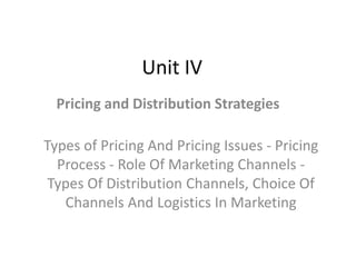 Unit IV
Pricing and Distribution Strategies
Types of Pricing And Pricing Issues - Pricing
Process - Role Of Marketing Channels -
Types Of Distribution Channels, Choice Of
Channels And Logistics In Marketing
 