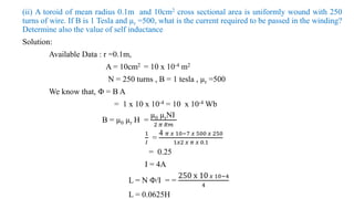 (ii) A toroid of mean radius 0.1m and 10cm2 cross sectional area is uniformly wound with 250
turns of wire. If B is 1 Tesla and µr =500, what is the current required to be passed in the winding?
Determine also the value of self inductance
Solution:
Available Data : r =0.1m,
A = 10cm2 = 10 x 10-4 m2
N = 250 turns , B = 1 tesla , µr =500
We know that, Φ = B A
= 1 x 10 x 10-4 = 10 x 10-4 Wb
B = µ0 µr H =
µ0 µrNI
2 𝜋 𝑅𝑚
1
𝐼
=
4 𝜋 𝑥 10−7 𝑥 500 𝑥 250
1𝑥2 𝑥 𝜋 𝑥 0.1
= 0.25
I = 4A
L = N Φ/I = =
250 x 10 𝑥 10−4
4
L = 0.0625H
 