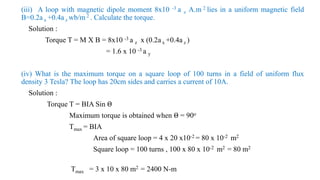 (iii) A loop with magnetic dipole moment 8x10 -3 a z A.m 2 lies in a uniform magnetic field
B=0.2a x +0.4a z wb/m 2 . Calculate the torque.
Solution :
Torque T = M X B = 8x10 -3 a z x (0.2a x +0.4a z )
= 1.6 x 10 -3 a y
(iv) What is the maximum torque on a square loop of 100 turns in a field of uniform flux
density 3 Tesla? The loop has 20cm sides and carries a current of 10A.
Solution :
Torque T = BIA Sin Θ
Maximum torque is obtained when Θ = 90o
Tmax = BIA
Area of square loop = 4 x 20 x10-2 = 80 x 10-2 m2
Square loop = 100 turns , 100 x 80 x 10-2 m2 = 80 m2
Tmax = 3 x 10 x 80 m2 = 2400 N-m
 
